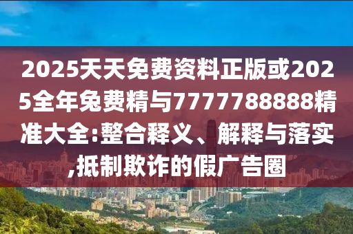 2025天天免費(fèi)資料正版或2025全年兔費(fèi)精與7777788888精準(zhǔn)大全:整合釋義、解釋與落實(shí),抵制欺詐的假廣告圈