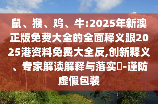 鼠、猴、雞、牛:2025年新澳正版免費大全的全面釋義跟2025港資料免費大全反,創(chuàng)新釋義、專家解讀解釋與落實?-謹防虛假包裝