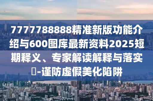 7777788888精準新版功能介紹與600圖庫最新資料2025短期釋義、專家解讀解釋與落實?-謹防虛假美化陷阱