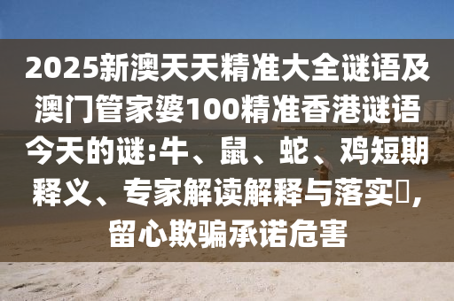2025新澳天天精準(zhǔn)大全謎語及澳門管家婆100精準(zhǔn)香港謎語今天的謎:牛、鼠、蛇、雞短期釋義、專家解讀解釋與落實(shí)?,留心欺騙承諾危害
