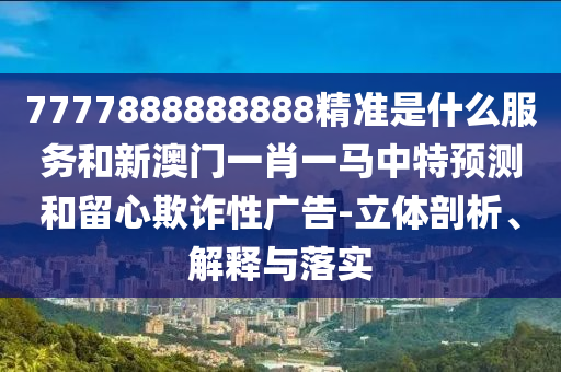 7777888888888精準是什么服務(wù)和新澳門一肖一馬中特預(yù)測和留心欺詐性廣告-立體剖析、解釋與落實