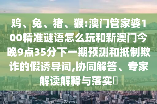 雞、兔、豬、猴:澳門管家婆100精準謎語怎么玩和新澳門今晚9點35分下一期預測和抵制欺詐的假誘導詞,協(xié)同解答、專家解讀解釋與落實?