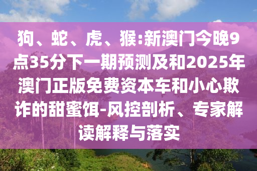狗、蛇、虎、猴:新澳門今晚9點35分下一期預(yù)測及和2025年澳門正版免費資本車和小心欺詐的甜蜜餌-風(fēng)控剖析、專家解讀解釋與落實