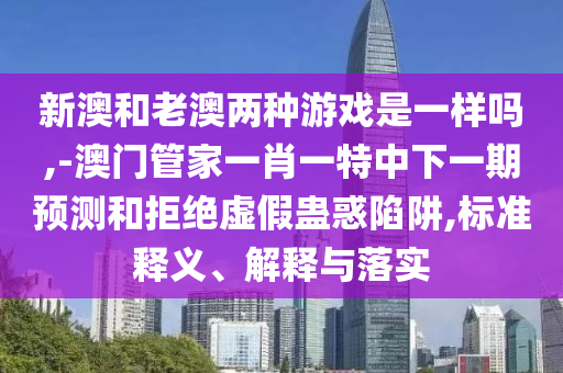 新澳和老澳兩種游戲是一樣嗎,-澳門管家一肖一特中下一期預(yù)測(cè)和拒絕虛假蠱惑陷阱,標(biāo)準(zhǔn)釋義、解釋與落實(shí)