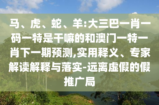馬、虎、蛇、羊:大三巴一肖一碼一特是干嘛的和澳門一特一肖下一期預(yù)測(cè),實(shí)用釋義、專家解讀解釋與落實(shí)-遠(yuǎn)離虛假的假推廣局