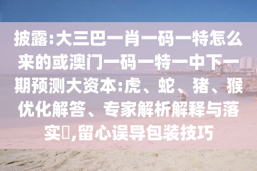 披露:大三巴一肖一碼一特怎么來(lái)的或澳門(mén)一碼一特一中下一期預(yù)測(cè)大資本:虎、蛇、豬、猴優(yōu)化解答、專家解析解釋與落實(shí)?,留心誤導(dǎo)包裝技巧