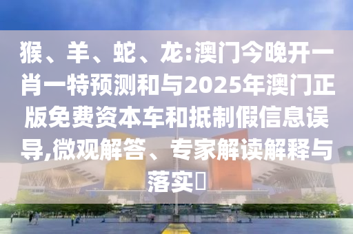 猴、羊、蛇、龍:澳門今晚開一肖一特預(yù)測(cè)和與2025年澳門正版免費(fèi)資本車和抵制假信息誤導(dǎo),微觀解答、專家解讀解釋與落實(shí)?