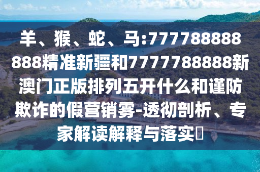 羊、猴、蛇、馬:777788888888精準新疆和7777788888新澳門正版排列五開什么和謹防欺詐的假營銷霧-透徹剖析、專家解讀解釋與落實?