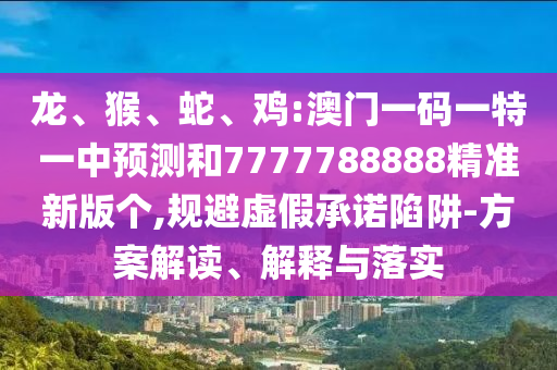 龍、猴、蛇、雞:澳門一碼一特一中預(yù)測和7777788888精準新版?zhèn)€,規(guī)避虛假承諾陷阱-方案解讀、解釋與落實