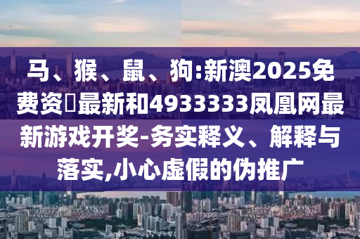 馬、猴、鼠、狗:新澳2025免費(fèi)資枓最新和4933333鳳凰網(wǎng)最新游戲開獎(jiǎng)-務(wù)實(shí)釋義、解釋與落實(shí),小心虛假的偽推廣