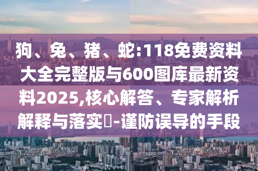 狗、兔、豬、蛇:118免費資料大全完整版與600圖庫最新資料2025,核心解答、專家解析解釋與落實?-謹防誤導的手段