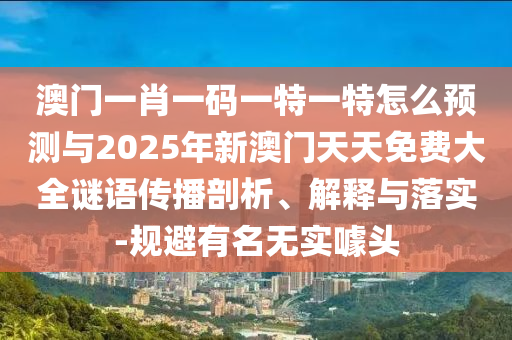 澳門一肖一碼一特一特怎么預測與2025年新澳門天天免費大全謎語傳播剖析、解釋與落實-規(guī)避有名無實噱頭