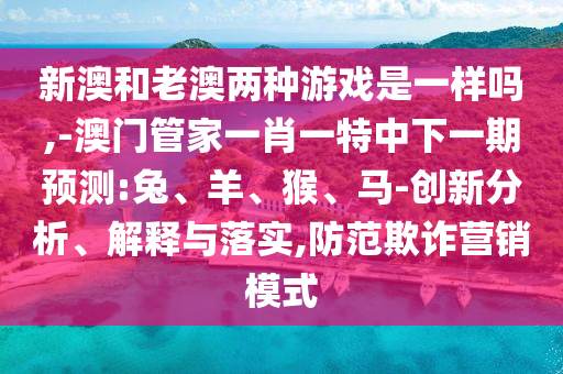 新澳和老澳兩種游戲是一樣嗎,-澳門管家一肖一特中下一期預(yù)測(cè):兔、羊、猴、馬-創(chuàng)新分析、解釋與落實(shí),防范欺詐營(yíng)銷模式
