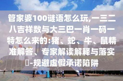 管家婆100謎語(yǔ)怎么玩,一三二八吉祥數(shù)與大三巴一肖一碼一特怎么來的:豬、蛇、牛、鼠精準(zhǔn)解答、專家解讀解釋與落實(shí)?-規(guī)避虛假承諾陷阱