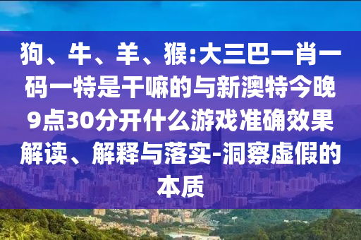 狗、牛、羊、猴:大三巴一肖一碼一特是干嘛的與新澳特今晚9點30分開什么游戲準確效果解讀、解釋與落實-洞察虛假的本質