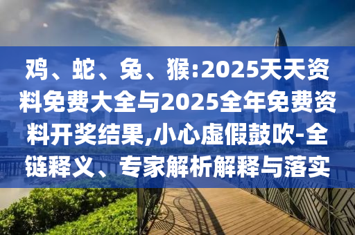 雞、蛇、兔、猴:2025天天資料免費(fèi)大全與2025全年免費(fèi)資料開獎(jiǎng)結(jié)果,小心虛假鼓吹-全鏈釋義、專家解析解釋與落實(shí)