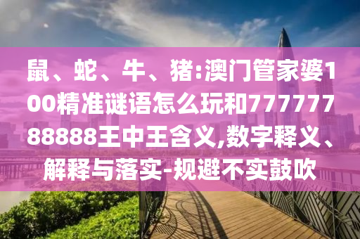 鼠、蛇、牛、豬:澳門管家婆100精準(zhǔn)謎語怎么玩和77777788888王中王含義,數(shù)字釋義、解釋與落實(shí)-規(guī)避不實(shí)鼓吹