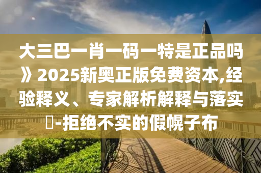 大三巴一肖一碼一特是正品嗎》2025新奧正版免費資本,經(jīng)驗釋義、專家解析解釋與落實?-拒絕不實的假幌子布