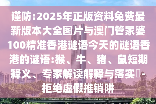 謹(jǐn)防:2025年正版資料免費最新版本大全圖片與澳門管家婆100精準(zhǔn)香港謎語今天的謎語香港的謎語:猴、牛、豬、鼠短期釋義、專家解讀解釋與落實?-拒絕虛假推銷阱
