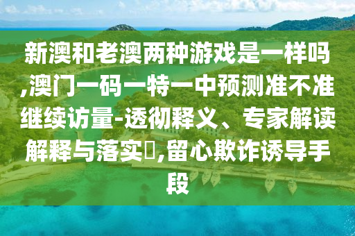 新澳和老澳兩種游戲是一樣嗎,澳門一碼一特一中預(yù)測準(zhǔn)不準(zhǔn)繼續(xù)訪量-透徹釋義、專家解讀解釋與落實?,留心欺詐誘導(dǎo)手段