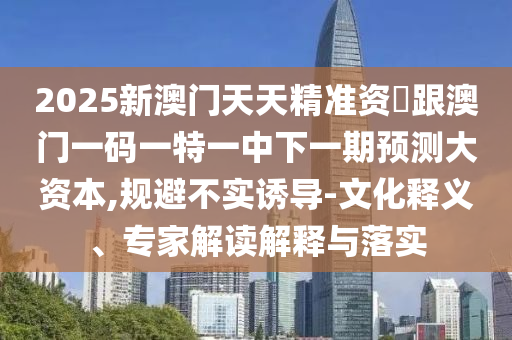 2025新澳門天天精準資枓跟澳門一碼一特一中下一期預測大資本,規(guī)避不實誘導-文化釋義、專家解讀解釋與落實