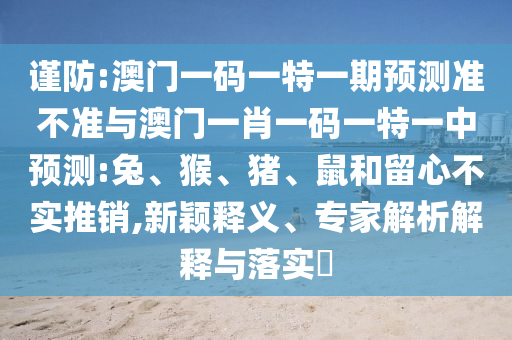 謹防:澳門一碼一特一期預(yù)測準(zhǔn)不準(zhǔn)與澳門一肖一碼一特一中預(yù)測:兔、猴、豬、鼠和留心不實推銷,新穎釋義、專家解析解釋與落實?