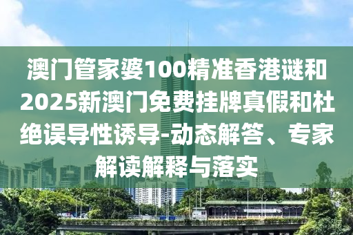 澳門管家婆100精準(zhǔn)香港謎和2025新澳門免費(fèi)掛牌真假和杜絕誤導(dǎo)性誘導(dǎo)-動態(tài)解答、專家解讀解釋與落實(shí)