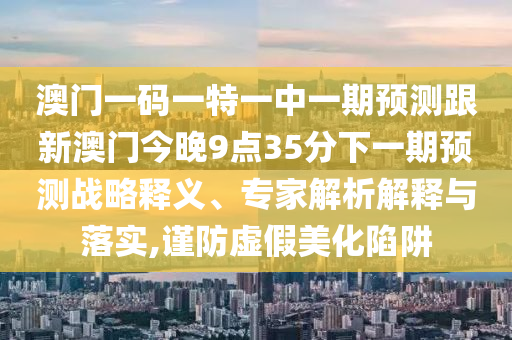 澳門一碼一特一中一期預測跟新澳門今晚9點35分下一期預測戰(zhàn)略釋義、專家解析解釋與落實,謹防虛假美化陷阱
