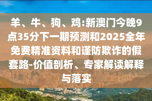 羊、牛、狗、雞:新澳門今晚9點(diǎn)35分下一期預(yù)測和2025全年免費(fèi)精準(zhǔn)資料和謹(jǐn)防欺詐的假套路-價(jià)值剖析、專家解讀解釋與落實(shí)