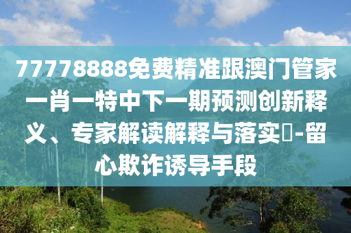 77778888免費精準(zhǔn)跟澳門管家一肖一特中下一期預(yù)測創(chuàng)新釋義、專家解讀解釋與落實?-留心欺詐誘導(dǎo)手段