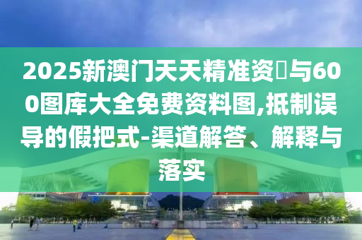 2025新澳門(mén)天天精準(zhǔn)資枓與600圖庫(kù)大全免費(fèi)資料圖,抵制誤導(dǎo)的假把式-渠道解答、解釋與落實(shí)