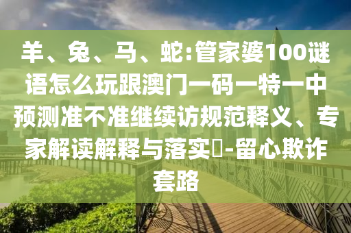 羊、兔、馬、蛇:管家婆100謎語怎么玩跟澳門一碼一特一中預(yù)測準不準繼續(xù)訪規(guī)范釋義、專家解讀解釋與落實?-留心欺詐套路