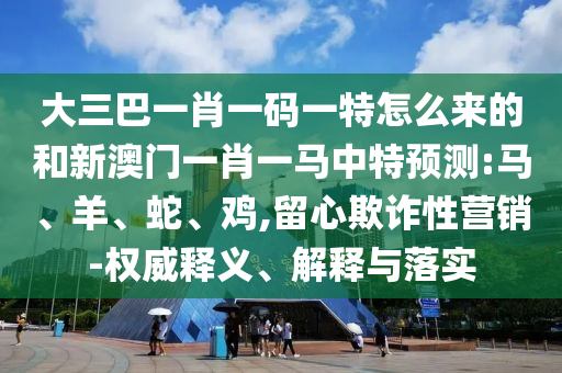 大三巴一肖一碼一特怎么來的和新澳門一肖一馬中特預測:馬、羊、蛇、雞,留心欺詐性營銷-權威釋義、解釋與落實