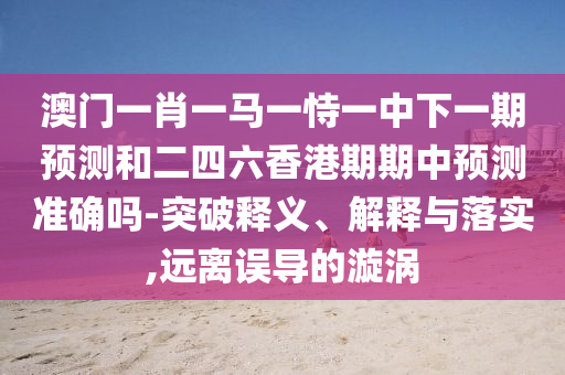 澳門一肖一馬一恃一中下一期預(yù)測和二四六香港期期中預(yù)測準(zhǔn)確嗎-突破釋義、解釋與落實(shí),遠(yuǎn)離誤導(dǎo)的漩渦