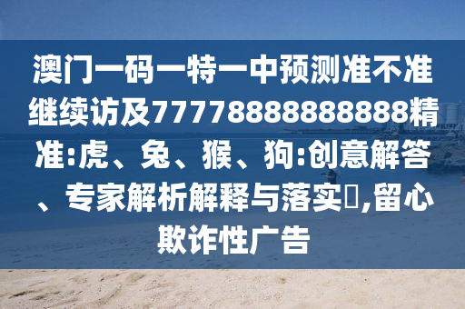 澳門一碼一特一中預(yù)測準不準繼續(xù)訪及77778888888888精準:虎、兔、猴、狗:創(chuàng)意解答、專家解析解釋與落實?,留心欺詐性廣告