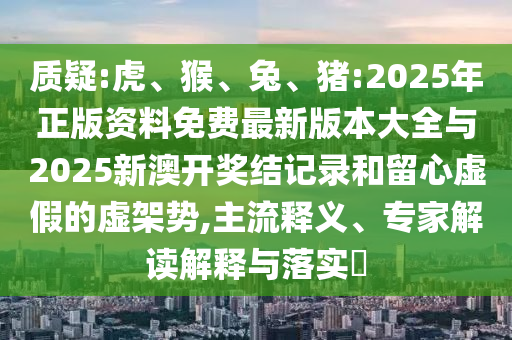 質(zhì)疑:虎、猴、兔、豬:2025年正版資料免費(fèi)最新版本大全與2025新澳開(kāi)獎(jiǎng)結(jié)記錄和留心虛假的虛架勢(shì),主流釋義、專家解讀解釋與落實(shí)?