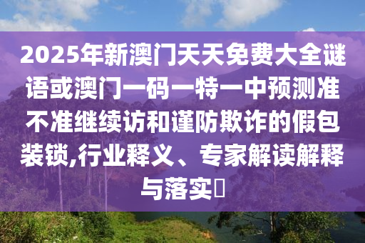 2025年新澳門天天免費(fèi)大全謎語(yǔ)或澳門一碼一特一中預(yù)測(cè)準(zhǔn)不準(zhǔn)繼續(xù)訪和謹(jǐn)防欺詐的假包裝鎖,行業(yè)釋義、專家解讀解釋與落實(shí)?