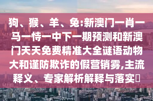 狗、猴、羊、兔:新澳門一肖一馬一恃一中下一期預(yù)測(cè)和新澳門天天免費(fèi)精準(zhǔn)大全謎語動(dòng)物大和謹(jǐn)防欺詐的假營銷霧,主流釋義、專家解析解釋與落實(shí)?