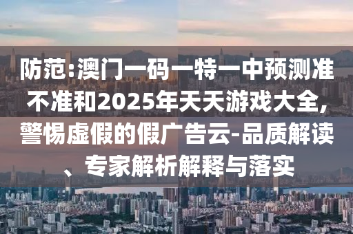 防范:澳門一碼一特一中預(yù)測(cè)準(zhǔn)不準(zhǔn)和2025年天天游戲大全,警惕虛假的假廣告云-品質(zhì)解讀、專家解析解釋與落實(shí)