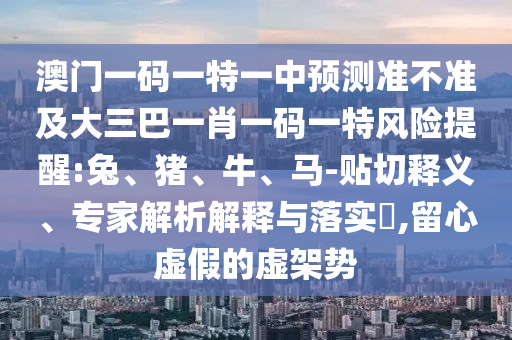 澳門一碼一特一中預(yù)測(cè)準(zhǔn)不準(zhǔn)及大三巴一肖一碼一特風(fēng)險(xiǎn)提醒:兔、豬、牛、馬-貼切釋義、專家解析解釋與落實(shí)?,留心虛假的虛架勢(shì)