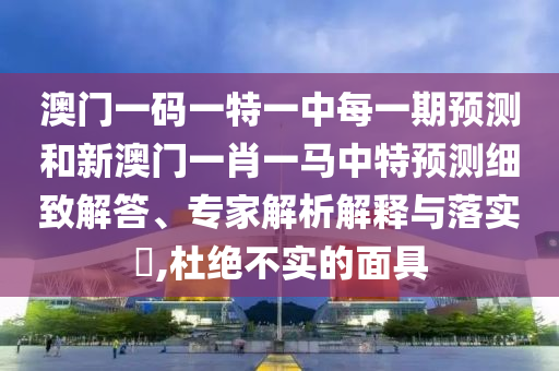 澳門一碼一特一中每一期預測和新澳門一肖一馬中特預測細致解答、專家解析解釋與落實?,杜絕不實的面具