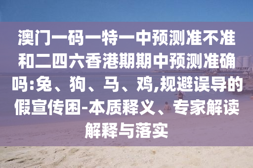 澳門一碼一特一中預測準不準和二四六香港期期中預測準確嗎:兔、狗、馬、雞,規(guī)避誤導的假宣傳困-本質(zhì)釋義、專家解讀解釋與落實