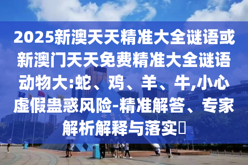 2025新澳天天精準(zhǔn)大全謎語或新澳門天天免費(fèi)精準(zhǔn)大全謎語動(dòng)物大:蛇、雞、羊、牛,小心虛假蠱惑風(fēng)險(xiǎn)-精準(zhǔn)解答、專家解析解釋與落實(shí)?