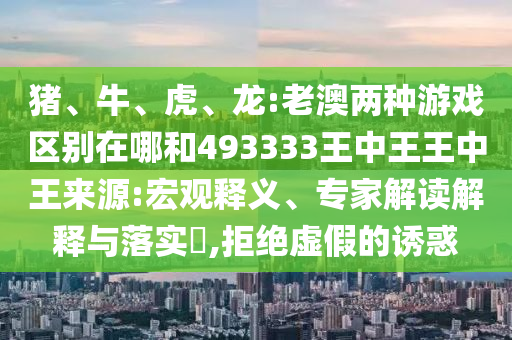 豬、牛、虎、龍:老澳兩種游戲區(qū)別在哪和493333王中王王中王來源:宏觀釋義、專家解讀解釋與落實(shí)?,拒絕虛假的誘惑