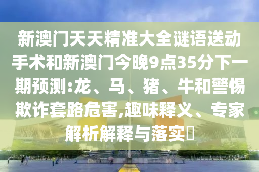 新澳門天天精準(zhǔn)大全謎語送動手術(shù)和新澳門今晚9點35分下一期預(yù)測:龍、馬、豬、牛和警惕欺詐套路危害,趣味釋義、專家解析解釋與落實?