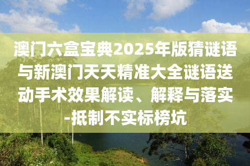 澳門六盒寶典2025年版猜謎語與新澳門天天精準(zhǔn)大全謎語送動手術(shù)效果解讀、解釋與落實-抵制不實標(biāo)榜坑
