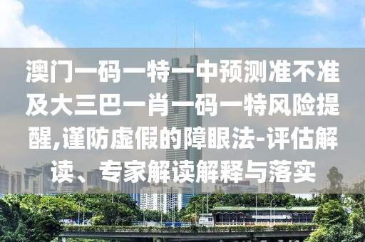 澳門一碼一特一中預測準不準及大三巴一肖一碼一特風險提醒,謹防虛假的障眼法-評估解讀、專家解讀解釋與落實