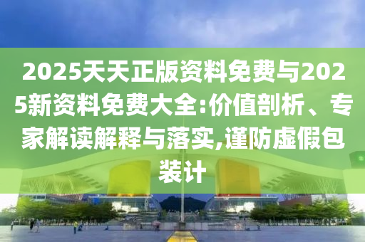 2025天天正版資料免費(fèi)與2025新資料免費(fèi)大全:價(jià)值剖析、專(zhuān)家解讀解釋與落實(shí),謹(jǐn)防虛假包裝計(jì)
