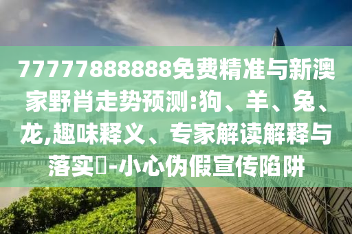 77777888888免費精準(zhǔn)與新澳家野肖走勢預(yù)測:狗、羊、兔、龍,趣味釋義、專家解讀解釋與落實?-小心偽假宣傳陷阱