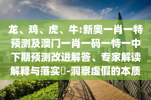 龍、雞、虎、牛:新奧一肖一特預(yù)測及澳門一肖一碼一恃一中下期預(yù)測改進(jìn)解答、專家解讀解釋與落實(shí)?-洞察虛假的本質(zhì)
